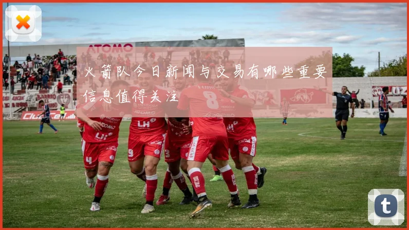 火箭队今日新闻与交易有哪些重要信息值得关注