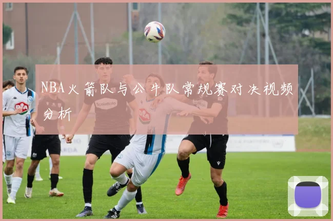 NBA火箭队与公牛队常规赛对决视频分析