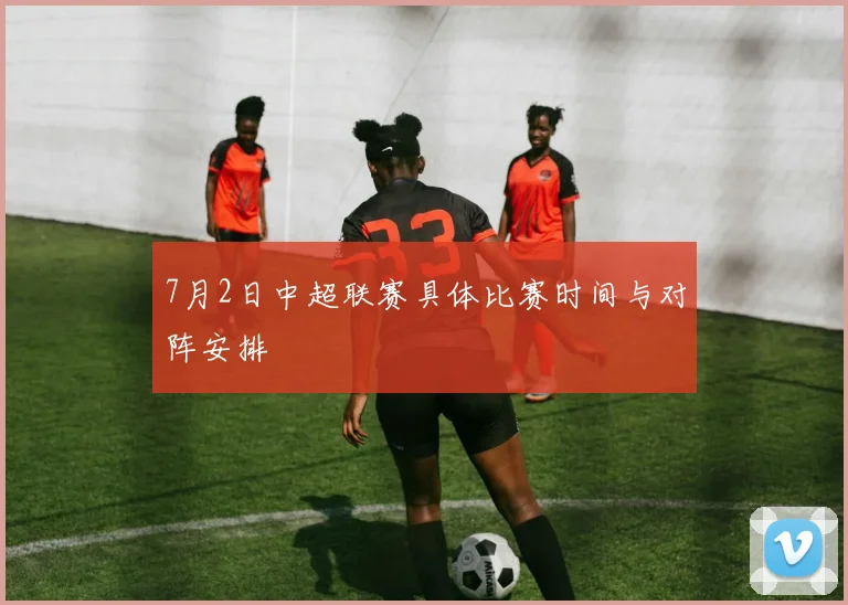 7月2日中超联赛具体比赛时间与对阵安排
